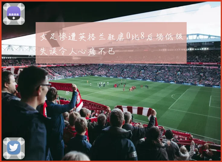 女足惨遭英格兰狂虐0比8后场低级失误令人心痛不已