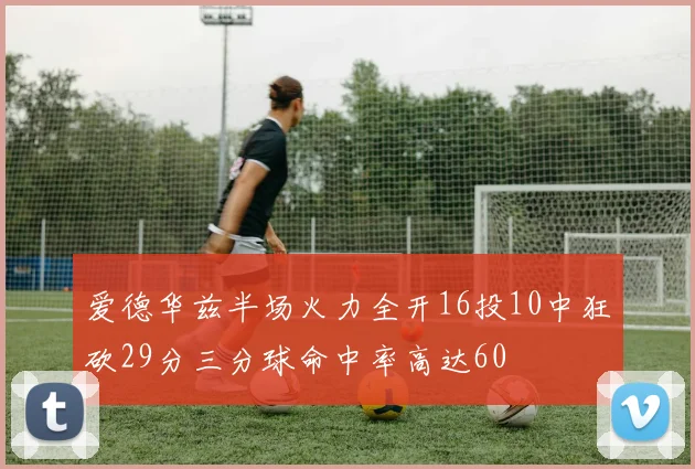 爱德华兹半场火力全开16投10中狂砍29分三分球命中率高达60