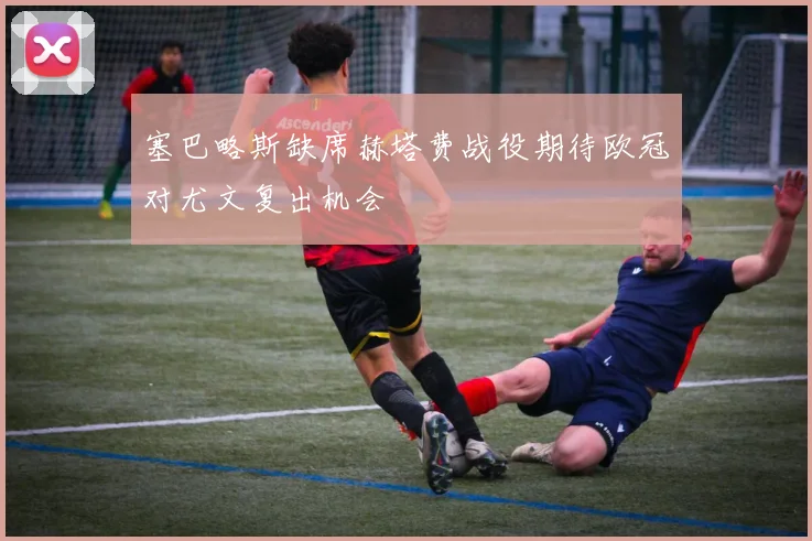 塞巴略斯缺席赫塔费战役期待欧冠对尤文复出机会