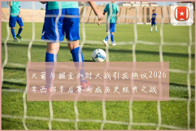 火箭与掘金加时大战引发热议2026年西部季后赛或成历史经典之战