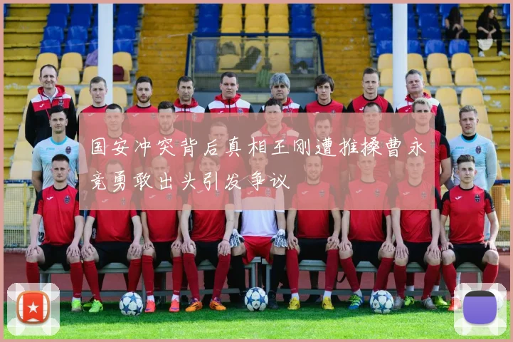 国安冲突背后真相王刚遭推搡曹永竞勇敢出头引发争议