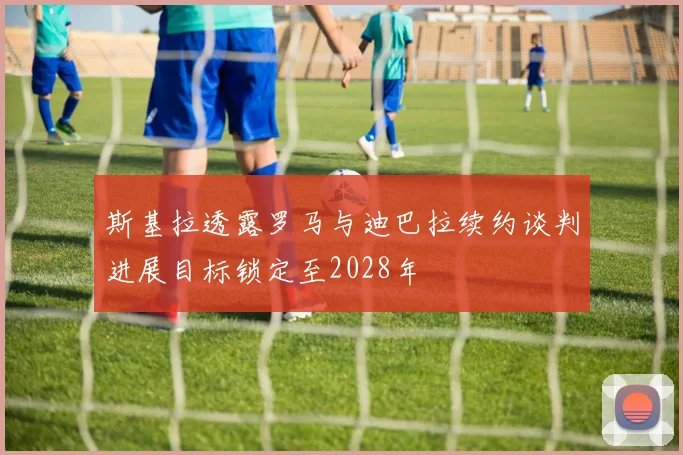 斯基拉透露罗马与迪巴拉续约谈判进展目标锁定至2028年