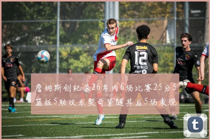 詹姆斯创纪录26年内6场比赛25分5篮板5助攻东契奇紧随其后5场表现出色