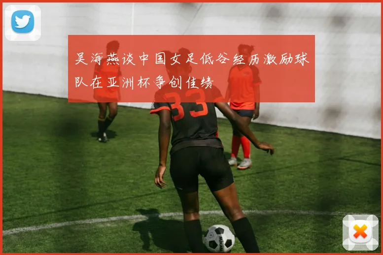 吴海燕谈中国女足低谷经历激励球队在亚洲杯争创佳绩