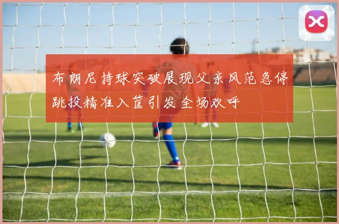 布朗尼持球突破展现父亲风范急停跳投精准入筐引发全场欢呼