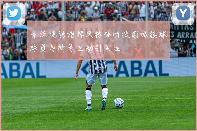 齐沃现场指挥风格独特提前喊接球球员与绰号互动引关注