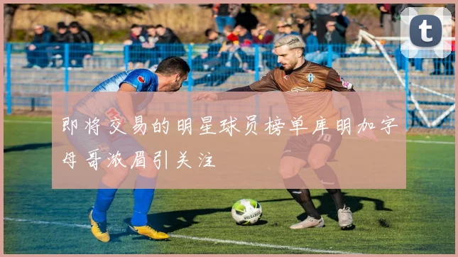 即将交易的明星球员榜单库明加字母哥浓眉引关注