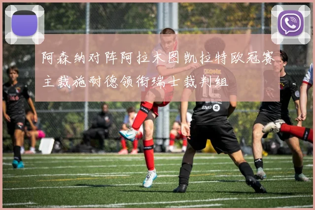 阿森纳对阵阿拉木图凯拉特欧冠赛主裁施耐德领衔瑞士裁判组