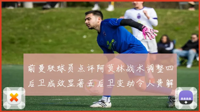 前曼联球员点评阿莫林战术调整四后卫成效显著五后卫变动令人费解