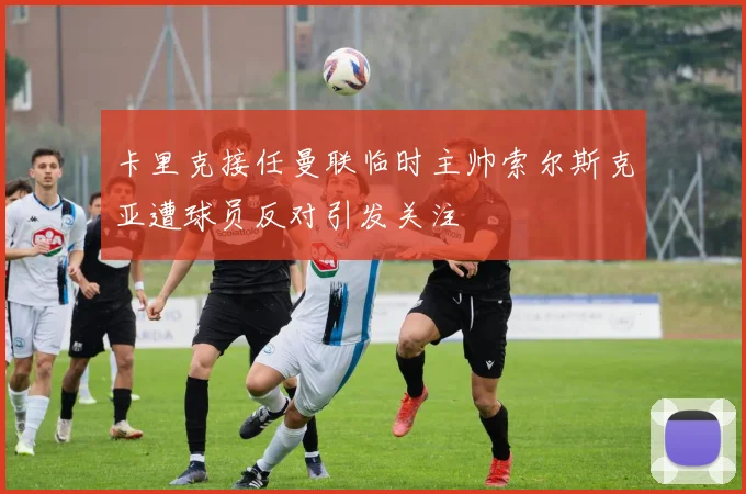 卡里克接任曼联临时主帅索尔斯克亚遭球员反对引发关注