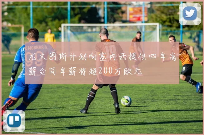 尤文图斯计划向塞内西提供四年高薪合同年薪将超200万欧元