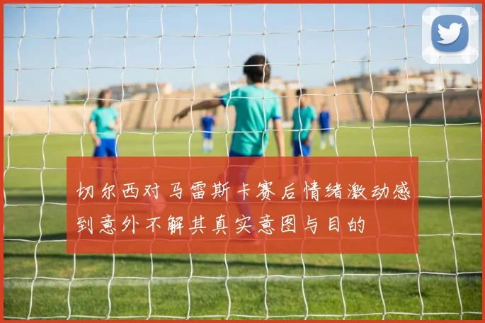 切尔西对马雷斯卡赛后情绪激动感到意外不解其真实意图与目的