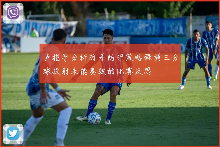 卢指导分析对手防守策略强调三分球投射未能奏效的比赛反思