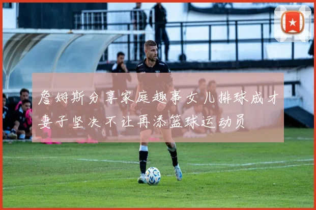 詹姆斯分享家庭趣事女儿排球成才妻子坚决不让再添篮球运动员