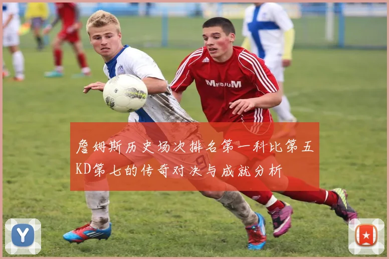 詹姆斯历史场次排名第一科比第五KD第七的传奇对决与成就分析