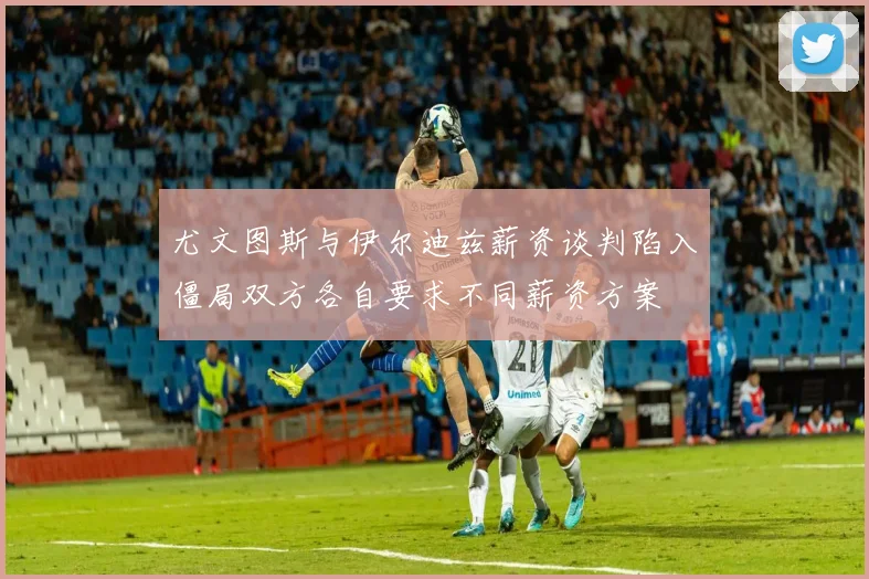 尤文图斯与伊尔迪兹薪资谈判陷入僵局双方各自要求不同薪资方案