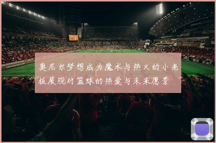 奥尼尔梦想成为魔术与热火的小老板展现对篮球的热爱与未来愿景