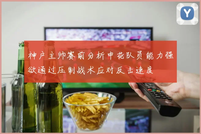 神户主帅赛前分析申花队员能力强欲通过压制战术应对反击速度