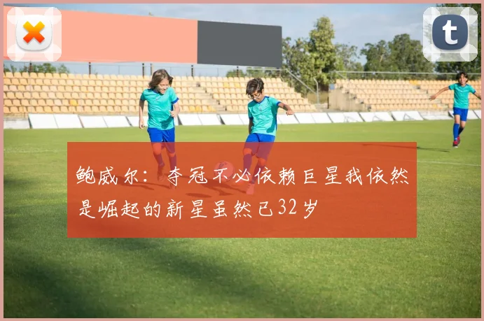 鲍威尔：夺冠不必依赖巨星我依然是崛起的新星虽然已32岁