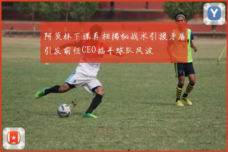 阿莫林下课真相揭秘战术引援矛盾引发前任CEO插手球队风波