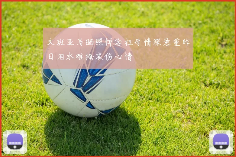 文班亚马晒照悼念祖母情深意重昨日泪水难掩哀伤心情