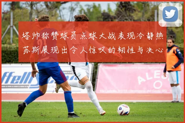 塔帅称赞球员点球大战表现冷静热苏斯展现出令人惊叹的韧性与决心