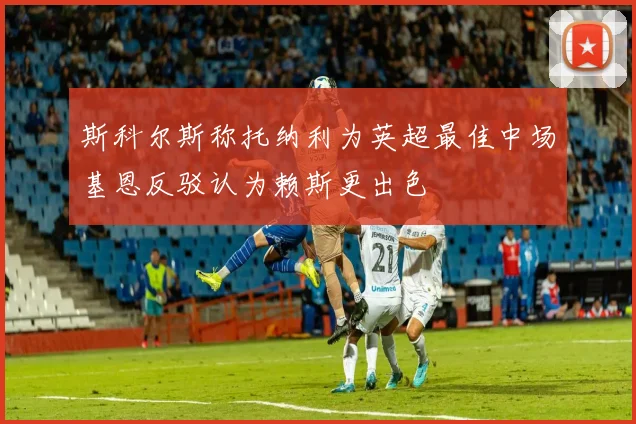 斯科尔斯称托纳利为英超最佳中场基恩反驳认为赖斯更出色