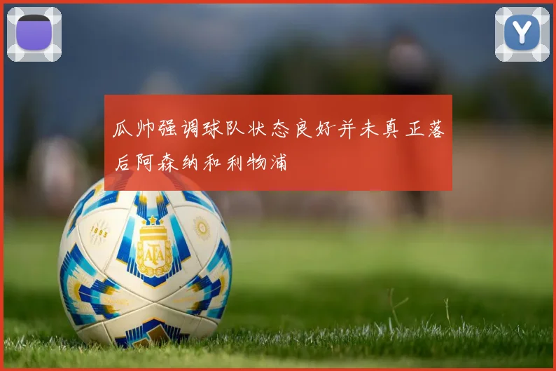 瓜帅强调球队状态良好并未真正落后阿森纳和利物浦