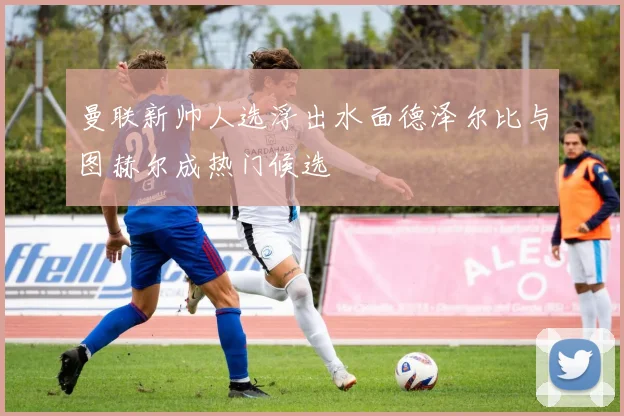 曼联新帅人选浮出水面德泽尔比与图赫尔成热门候选