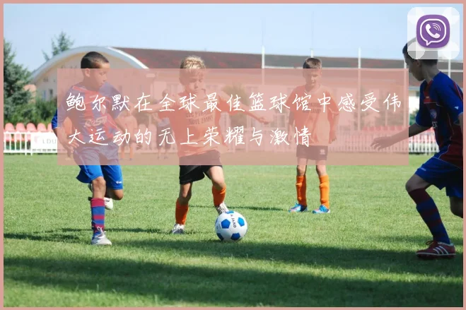 鲍尔默在全球最佳篮球馆中感受伟大运动的无上荣耀与激情