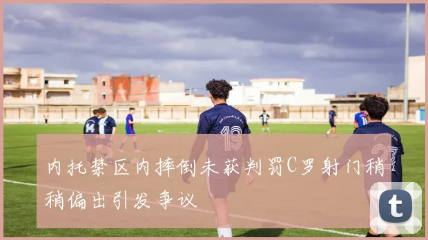 内托禁区内摔倒未获判罚C罗射门稍稍偏出引发争议