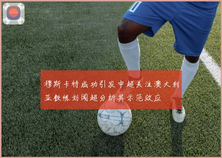 穆斯卡特成功引发中超关注澳大利亚教练刘闻超分析其示范效应